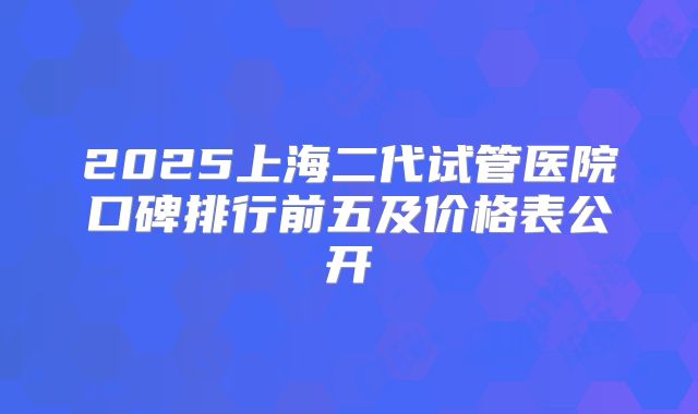 2025上海二代试管医院口碑排行前五及价格表公开