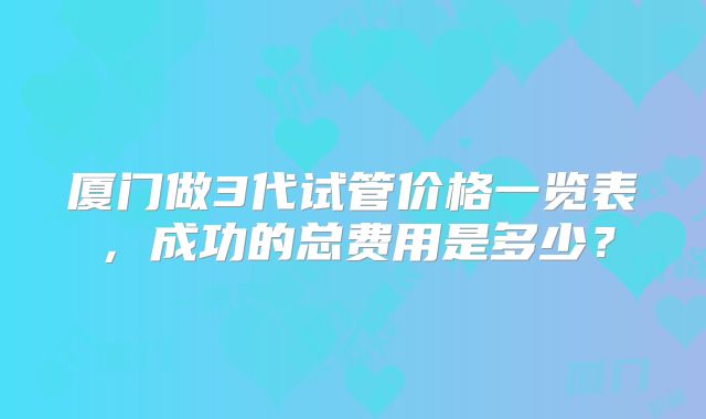 厦门做3代试管价格一览表，成功的总费用是多少？