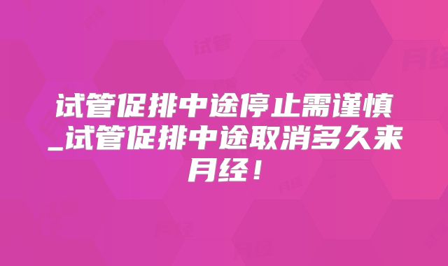 试管促排中途停止需谨慎_试管促排中途取消多久来月经！