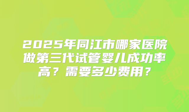2025年同江市哪家医院做第三代试管婴儿成功率高?需要多少费用?
