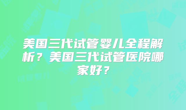 美国三代试管婴儿全程解析？美国三代试管医院哪家好？
