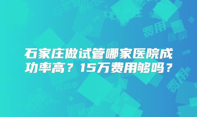 石家庄做试管哪家医院成功率高？15万费用够吗？