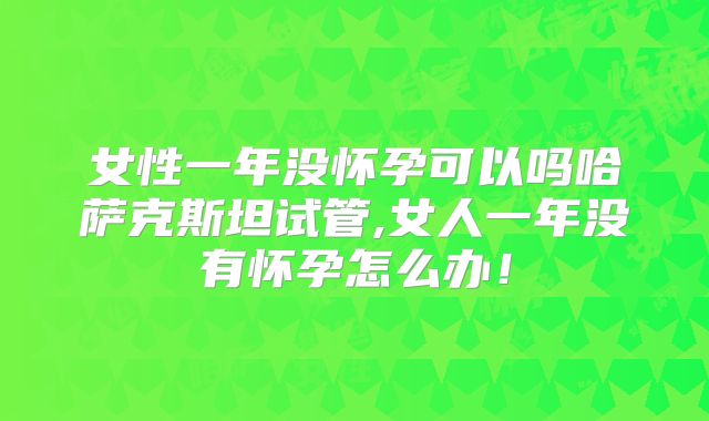 女性一年没怀孕可以吗哈萨克斯坦试管,女人一年没有怀孕怎么办！