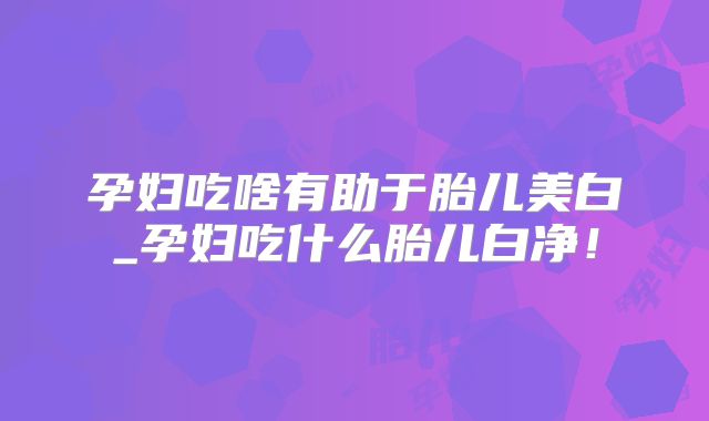 孕妇吃啥有助于胎儿美白_孕妇吃什么胎儿白净!