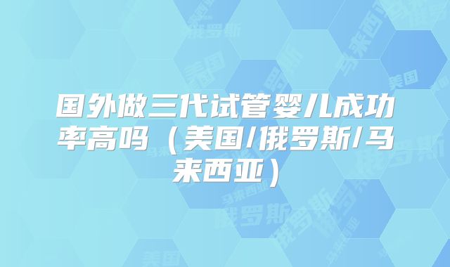 国外做三代试管婴儿成功率高吗（美国/俄罗斯/马来西亚）