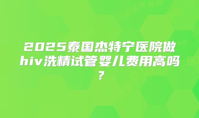 2025泰国杰特宁医院做hiv洗精试管婴儿费用高吗？