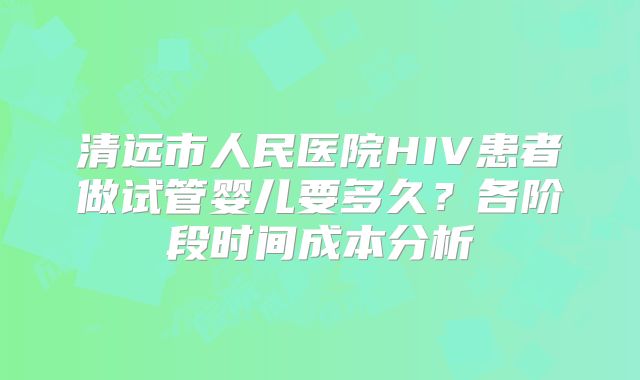 清远市人民医院HIV患者做试管婴儿要多久?各阶段时间成本分析