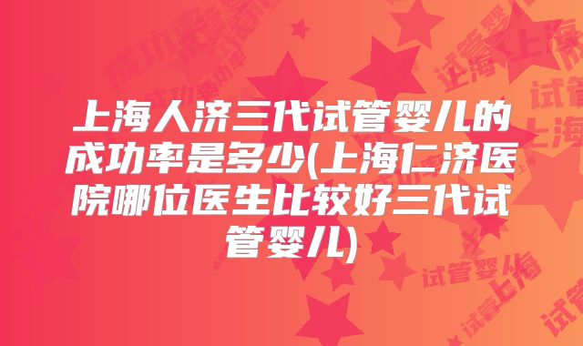 上海人济三代试管婴儿的成功率是多少(上海仁济医院哪位医生比较好三代试管婴儿)