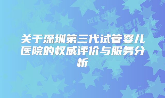 关于深圳第三代试管婴儿医院的权威评价与服务分析