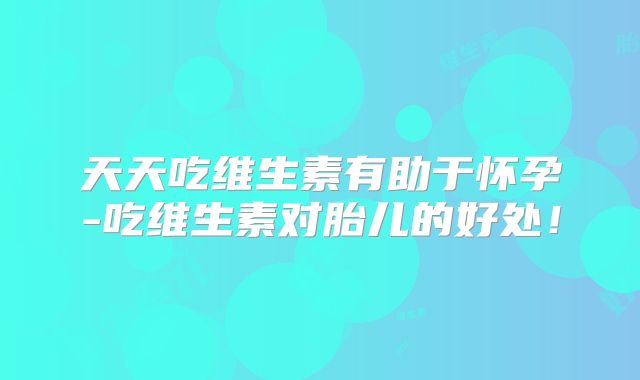 天天吃维生素有助于怀孕-吃维生素对胎儿的好处！