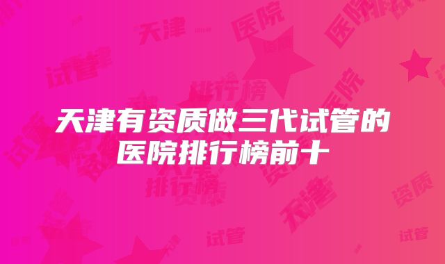天津有资质做三代试管的医院排行榜前十