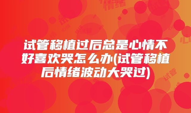 试管移植过后总是心情不好喜欢哭怎么办(试管移植后情绪波动大哭过)
