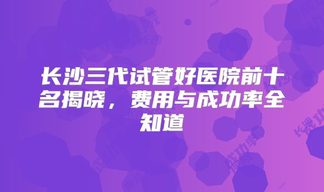 长沙三代试管好医院前十名揭晓，费用与成功率全知道