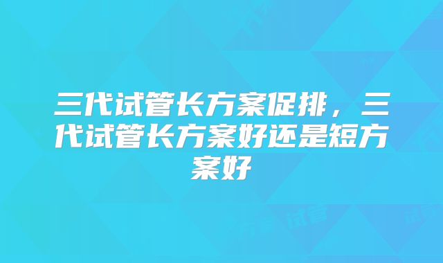 三代试管长方案促排，三代试管长方案好还是短方案好