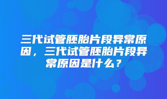 三代试管胚胎片段异常原因,三代试管胚胎片段异常原因是什么?