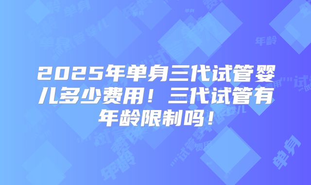 2025年单身三代试管婴儿多少费用!三代试管有年龄限制吗!