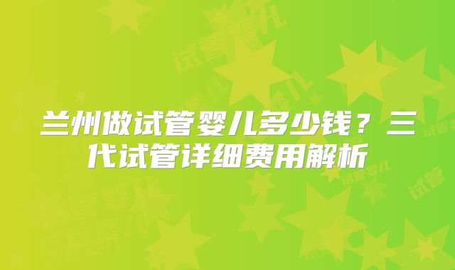 兰州做试管婴儿多少钱？三代试管详细费用解析