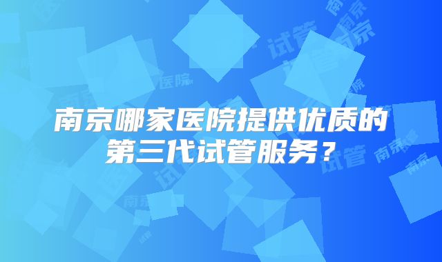 南京哪家医院提供优质的第三代试管服务？