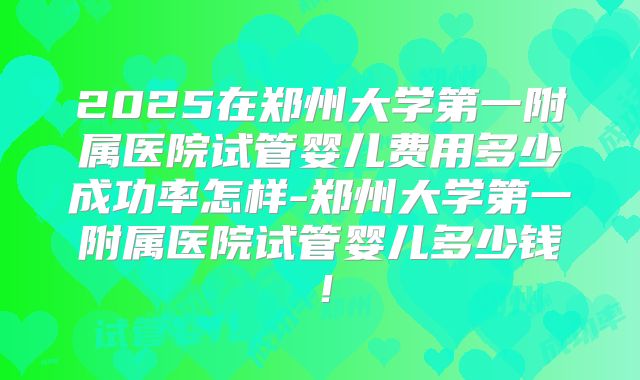 2025在郑州大学第一附属医院试管婴儿费用多少成功率怎样-郑州大学第一附属医院试管婴儿多少钱！