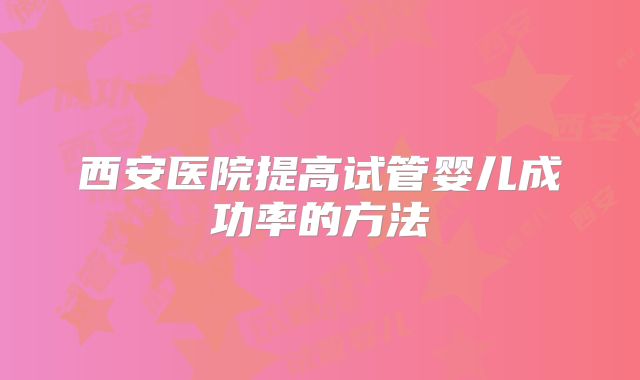 西安医院提高试管婴儿成功率的方法