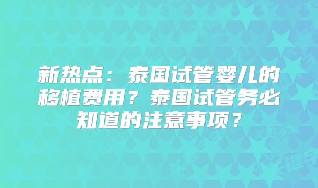 新热点：泰国试管婴儿的移植费用？泰国试管务必知道的注意事项？