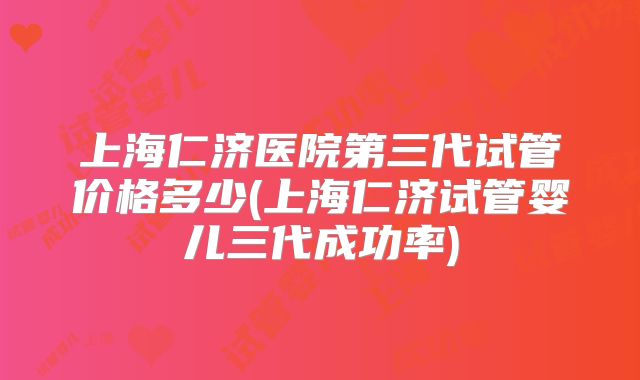 上海仁济医院第三代试管价格多少(上海仁济试管婴儿三代成功率)