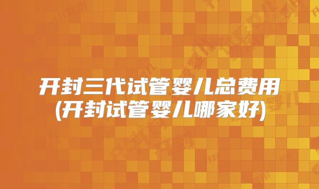 开封三代试管婴儿总费用(开封试管婴儿哪家好)