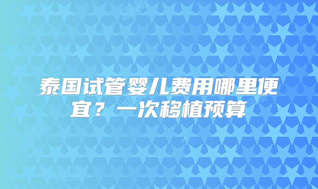 泰国试管婴儿费用哪里便宜？一次移植预算