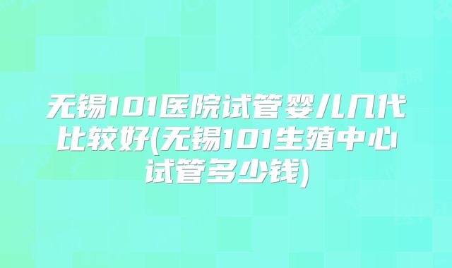 无锡101医院试管婴儿几代比较好(无锡101生殖中心试管多少钱)