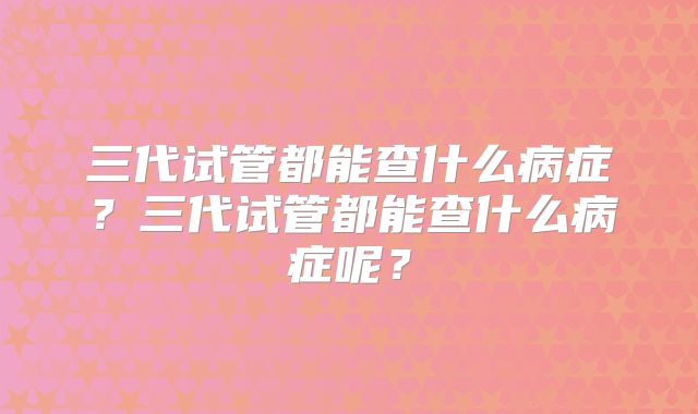 三代试管都能查什么病症？三代试管都能查什么病症呢？