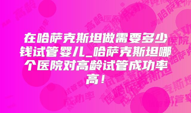 在哈萨克斯坦做需要多少钱试管婴儿_哈萨克斯坦哪个医院对高龄试管成功率高！
