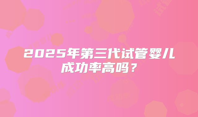 2025年第三代试管婴儿成功率高吗？