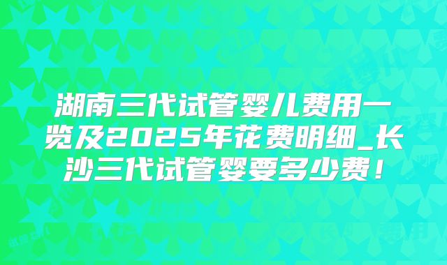 湖南三代试管婴儿费用一览及2025年花费明细_长沙三代试管婴要多少费！