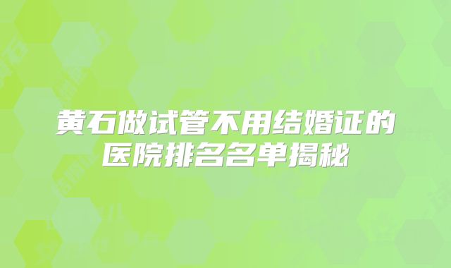 黄石做试管不用结婚证的医院排名名单揭秘