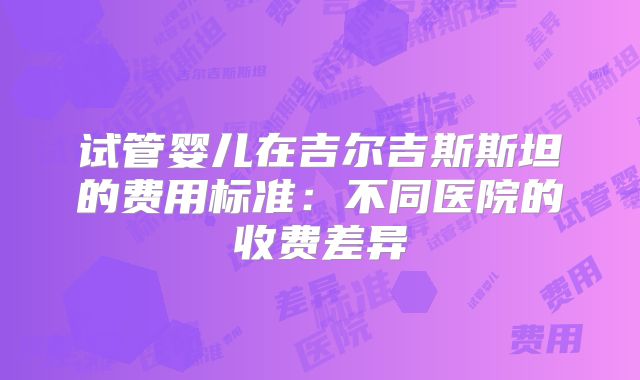 试管婴儿在吉尔吉斯斯坦的费用标准：不同医院的收费差异