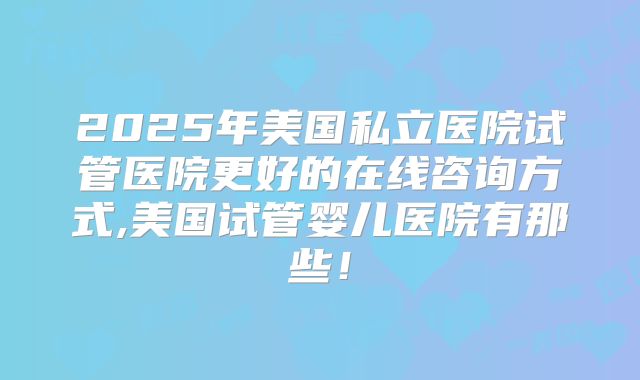 2025年美国私立医院试管医院更好的在线咨询方式,美国试管婴儿医院有那些!
