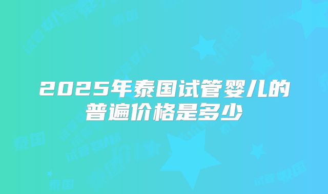 2025年泰国试管婴儿的普遍价格是多少