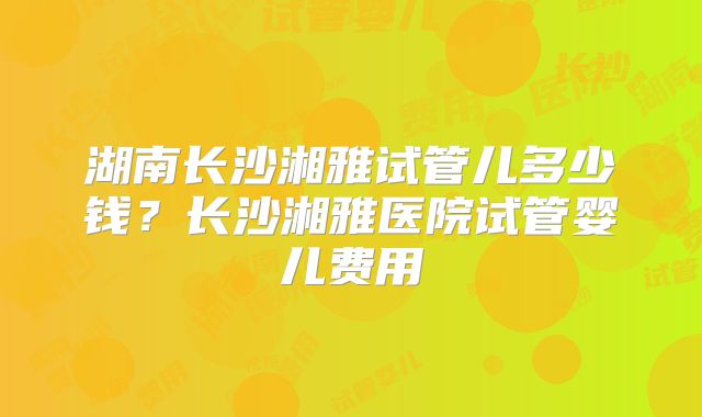 湖南长沙湘雅试管儿多少钱？长沙湘雅医院试管婴儿费用