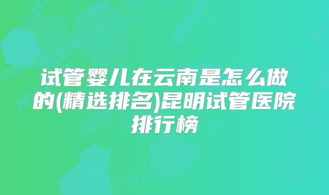 试管婴儿在云南是怎么做的(精选排名)昆明试管医院排行榜