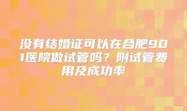 没有结婚证可以在合肥901医院做试管吗？附试管费用及成功率