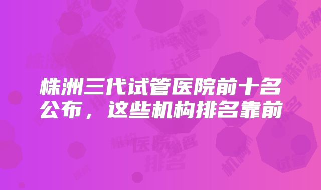 株洲三代试管医院前十名公布，这些机构排名靠前