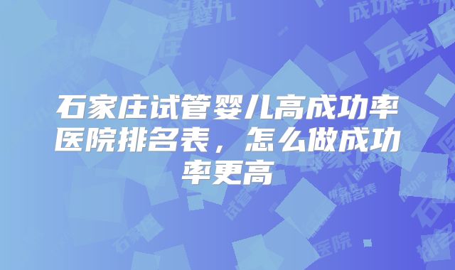 石家庄试管婴儿高成功率医院排名表，怎么做成功率更高