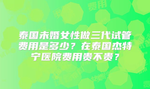 泰国未婚女性做三代试管费用是多少？在泰国杰特宁医院费用贵不贵？
