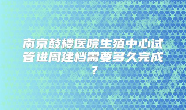 南京鼓楼医院生殖中心试管进周建档需要多久完成？