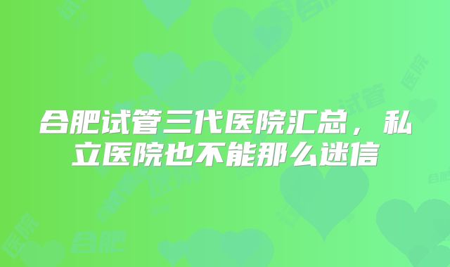 合肥试管三代医院汇总,私立医院也不能那么迷信