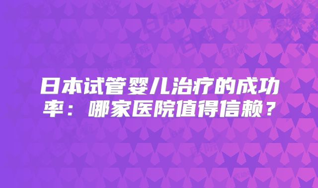 日本试管婴儿治疗的成功率：哪家医院值得信赖？