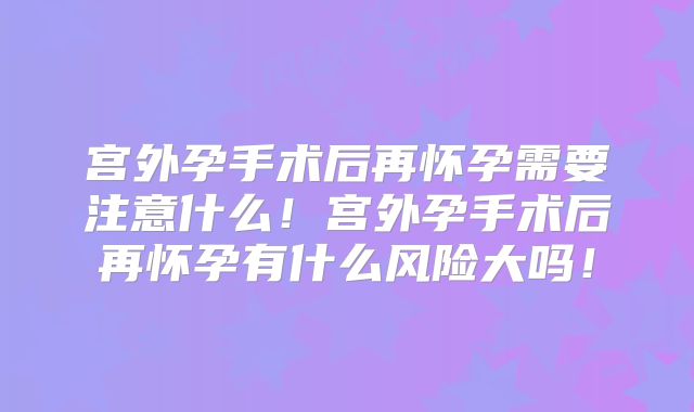 宫外孕手术后再怀孕需要注意什么！宫外孕手术后再怀孕有什么风险大吗！