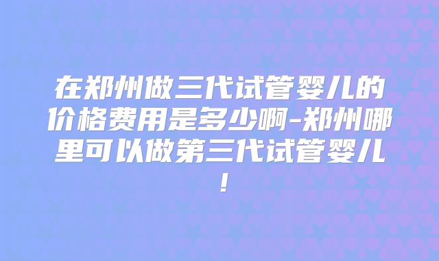 在郑州做三代试管婴儿的价格费用是多少啊-郑州哪里可以做第三代试管婴儿！