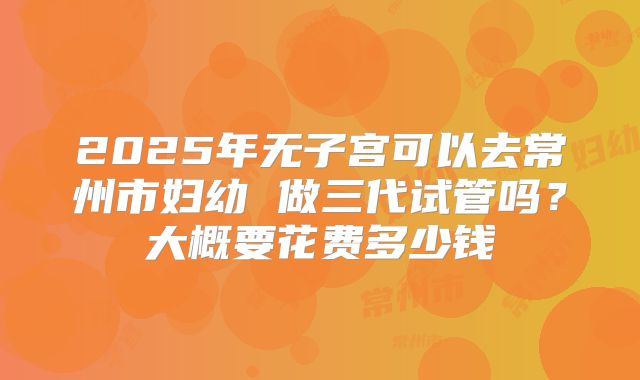 2025年无子宫可以去常州市妇幼 做三代试管吗?大概要花费多少钱