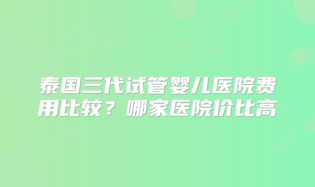 泰国三代试管婴儿医院费用比较？哪家医院价比高
